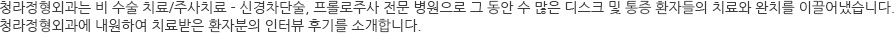 이에 반해 후유증이 적은 비 수술 통증치료법은 현재 나와 있는 신경치료방법 중 가장 손쉽고 저렴하면서도 효과가 크고 안전한 치료법으로 알려졌습니다. 비 수술 치료는 수술에 비해 후유증이 현저히 낮지만 아예 없다고는 볼 수 없습니다. 신경주사 시 신경•척수를 건드리거나 손상될 경우 신경증상이 더 악화되고 안 아프던 부위까지 아플 수 있으므로 주사를 맞을 경우에는 반드시 치료 경험이 많은 전문의에게 직접 시술을 받는 것이 좋습니다. 청라정형외과는 비 수술 치료/주사치료 - 신경차단술, 프롤로주사 전문 병원으로 그 동안 수 많은 디스크 및 통증 환자들의 치료와 완치를 이끌어냈습니다. 청라정형외과에 내원하여 치료받은 환자분의 인터뷰 후기를 소개합니다. 