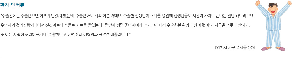 환자 인터뷰 “수술전에는 수술받으면 아프지 않겠지 했는데, 수술받아도 계속 아픈 거에요. 수술한 선생님이나 다른 병원에 선생님들도 시간이 자이냐 된다는 말만 하더라고요. 우연하게 청라정형외과에서 신경치료와 프롤로 치료를 받았는데 1달만에 정말 좋아지더라고요. 그러니까 수술한분 원망도 많이 했어요. 지금은 너무편안하고, 또 아는 사람이 허리아프거나, 수술한다고 하면 청라 정형외과 꼭 추천해줄겁니다.”   