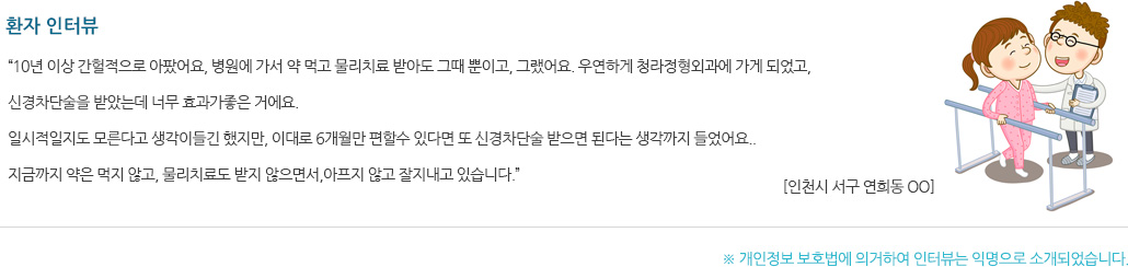 환자 인터뷰 “10년 이상 간헐적으로 아팠어요, 병원에 가서 약 먹고 물리치료 받아도 그때 뿐이고, 그랬어요. 우연하게 청라정형외과에 가게 되었고, 신경차단술을 받았는데 너무 효과가좋은 거에요. 일시적일지도 모른다고 생각이들긴 했지만, 이대로 6개월만 편할수 있다면 또 신경차단술 받으면 된다는 생각까지 들었어요. 지금까지 약은 먹지 않고, 물리치료도 받지 않으면서, 아프지 않고 잘지내고 있습니다.”
